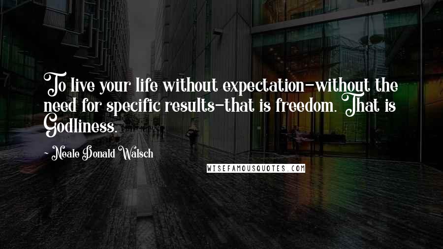 Neale Donald Walsch Quotes: To live your life without expectation-without the need for specific results-that is freedom. That is Godliness.