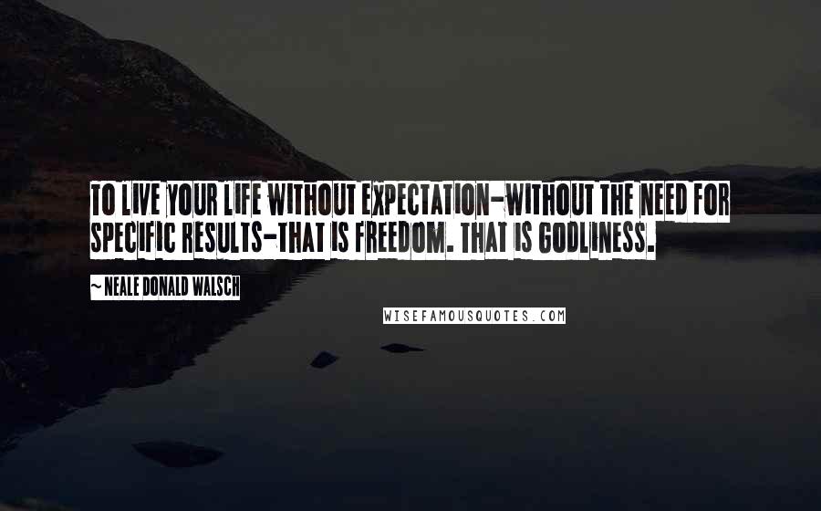 Neale Donald Walsch Quotes: To live your life without expectation-without the need for specific results-that is freedom. That is Godliness.