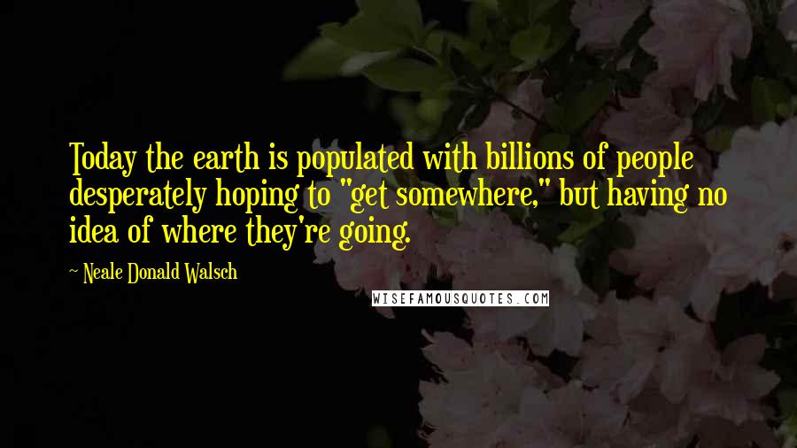 Neale Donald Walsch Quotes: Today the earth is populated with billions of people desperately hoping to "get somewhere," but having no idea of where they're going.