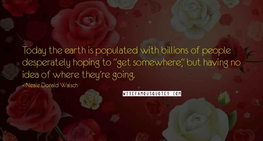 Neale Donald Walsch Quotes: Today the earth is populated with billions of people desperately hoping to "get somewhere," but having no idea of where they're going.
