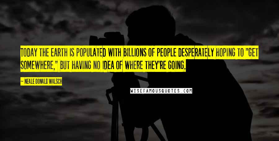 Neale Donald Walsch Quotes: Today the earth is populated with billions of people desperately hoping to "get somewhere," but having no idea of where they're going.
