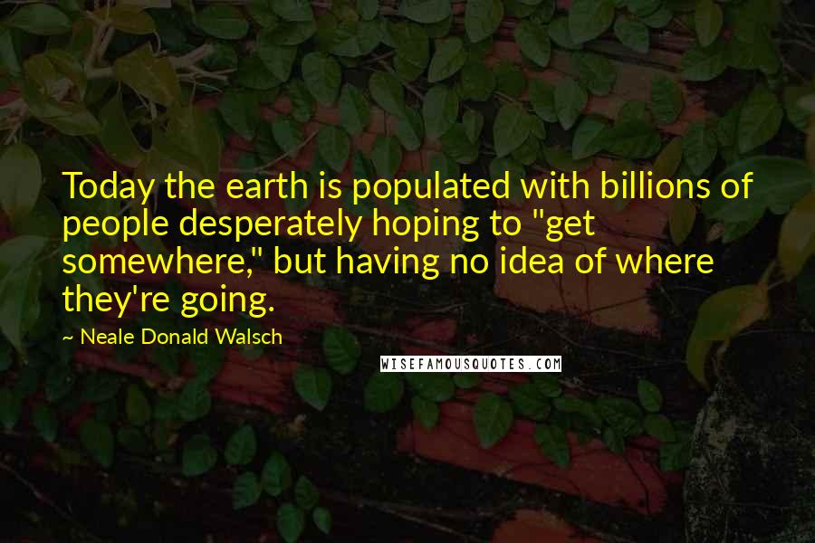 Neale Donald Walsch Quotes: Today the earth is populated with billions of people desperately hoping to "get somewhere," but having no idea of where they're going.