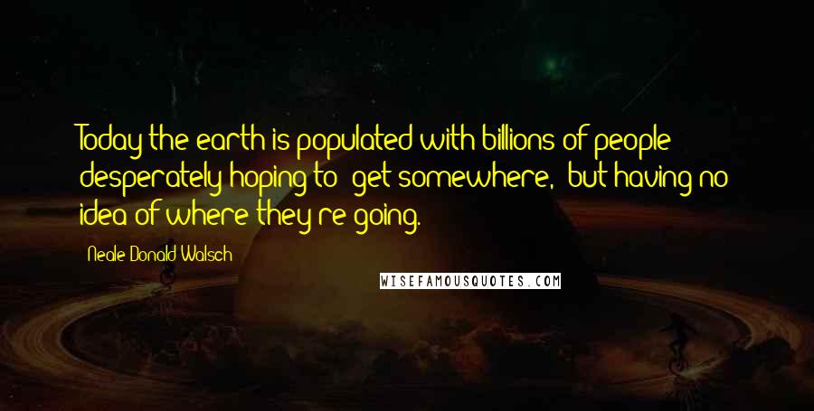 Neale Donald Walsch Quotes: Today the earth is populated with billions of people desperately hoping to "get somewhere," but having no idea of where they're going.