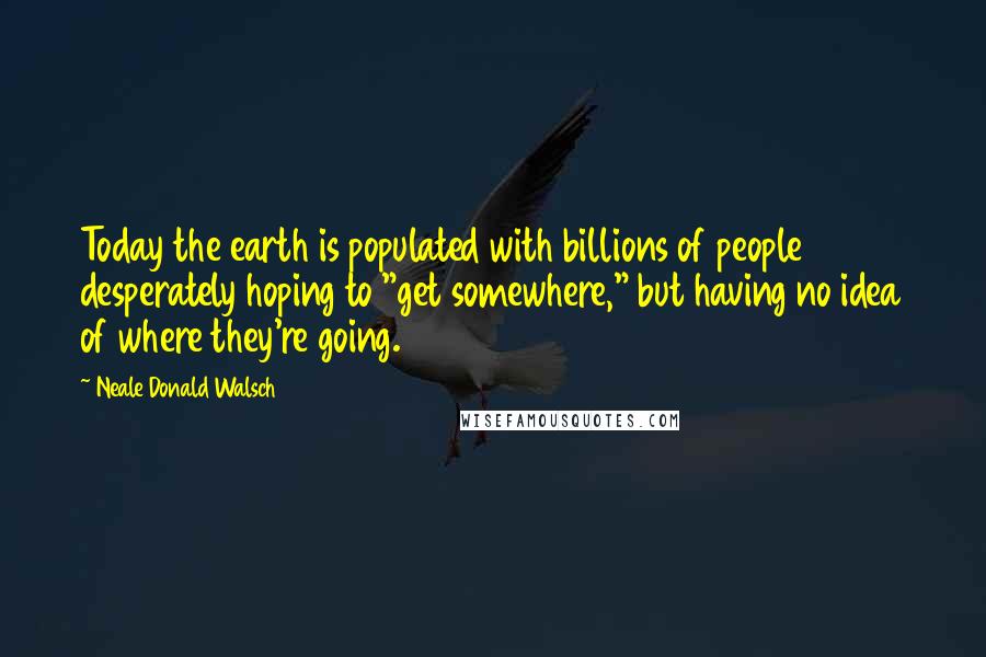Neale Donald Walsch Quotes: Today the earth is populated with billions of people desperately hoping to "get somewhere," but having no idea of where they're going.