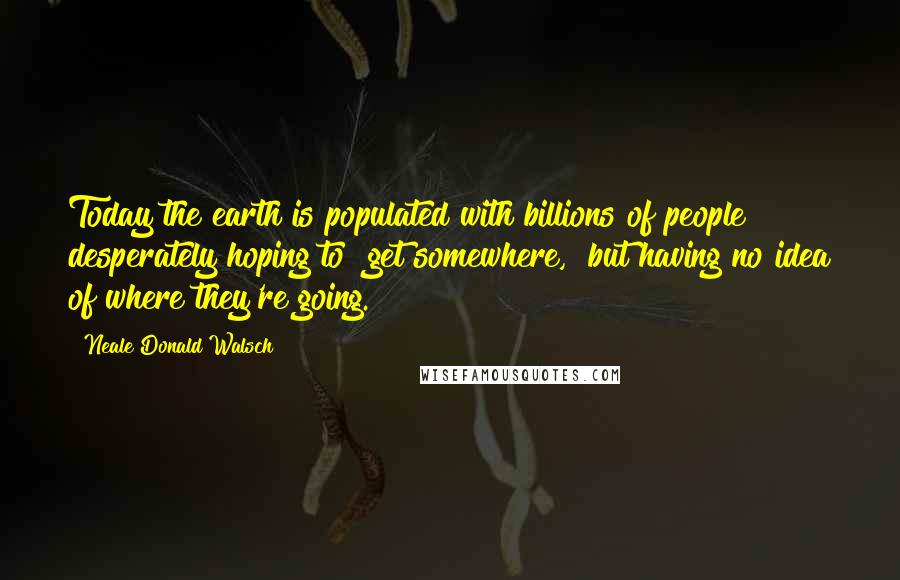 Neale Donald Walsch Quotes: Today the earth is populated with billions of people desperately hoping to "get somewhere," but having no idea of where they're going.