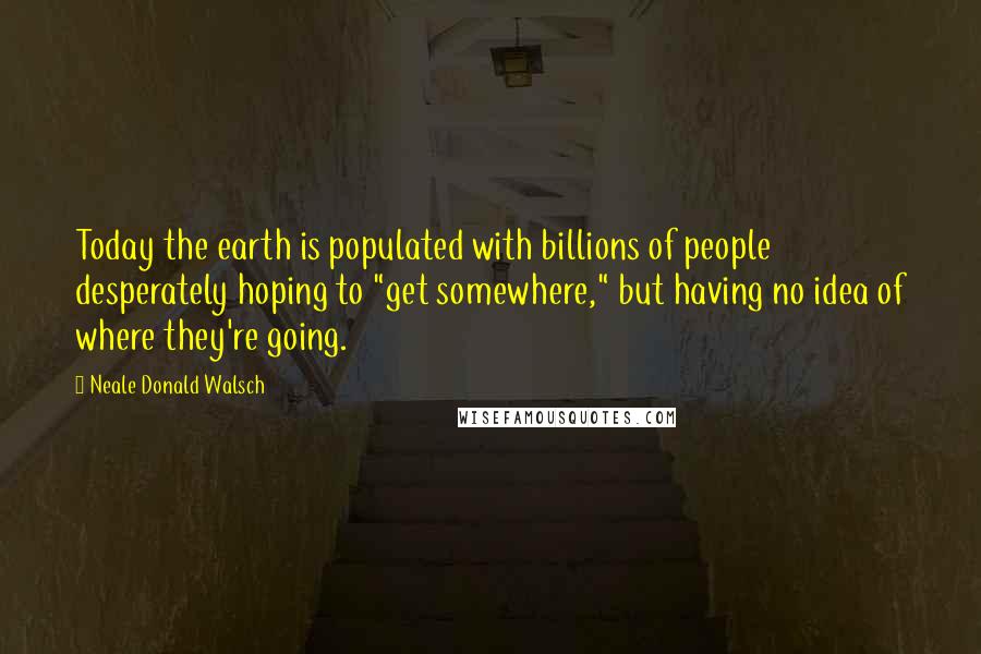Neale Donald Walsch Quotes: Today the earth is populated with billions of people desperately hoping to "get somewhere," but having no idea of where they're going.
