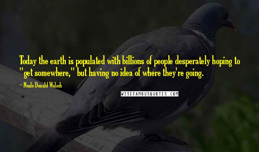 Neale Donald Walsch Quotes: Today the earth is populated with billions of people desperately hoping to "get somewhere," but having no idea of where they're going.