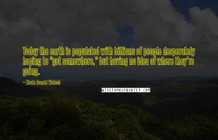 Neale Donald Walsch Quotes: Today the earth is populated with billions of people desperately hoping to "get somewhere," but having no idea of where they're going.