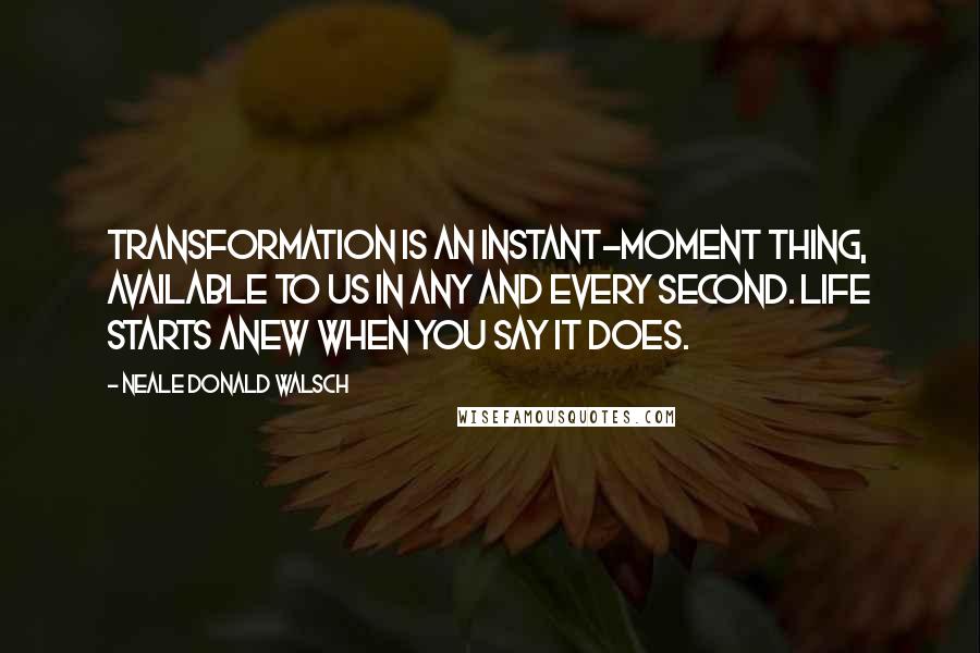 Neale Donald Walsch Quotes: Transformation is an instant-moment thing, available to us in any and every second. Life starts anew when you say it does.