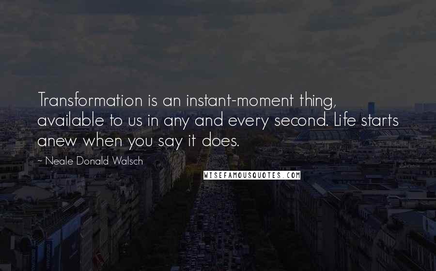 Neale Donald Walsch Quotes: Transformation is an instant-moment thing, available to us in any and every second. Life starts anew when you say it does.