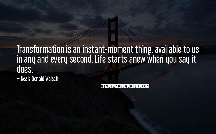Neale Donald Walsch Quotes: Transformation is an instant-moment thing, available to us in any and every second. Life starts anew when you say it does.