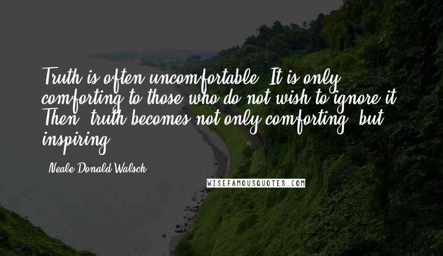 Neale Donald Walsch Quotes: Truth is often uncomfortable. It is only comforting to those who do not wish to ignore it. Then, truth becomes not only comforting, but inspiring.