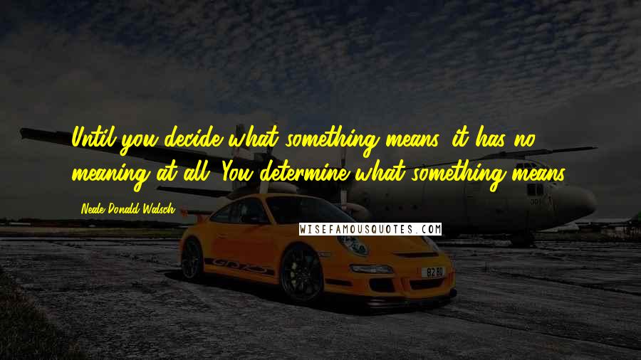 Neale Donald Walsch Quotes: Until you decide what something means, it has no meaning at all. You determine what something means.