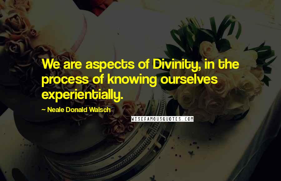 Neale Donald Walsch Quotes: We are aspects of Divinity, in the process of knowing ourselves experientially.