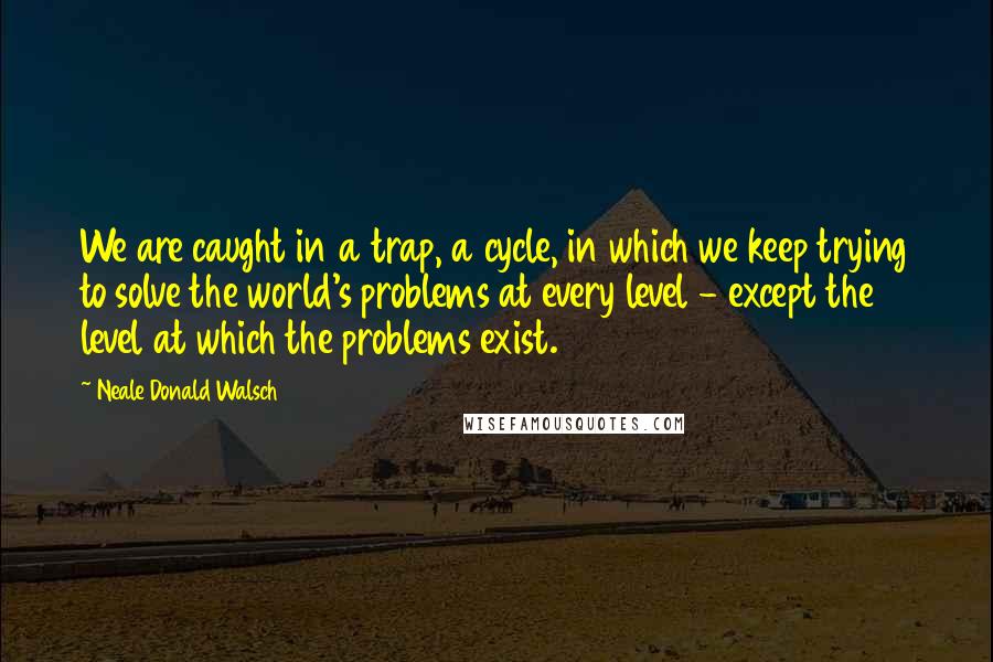 Neale Donald Walsch Quotes: We are caught in a trap, a cycle, in which we keep trying to solve the world's problems at every level - except the level at which the problems exist.