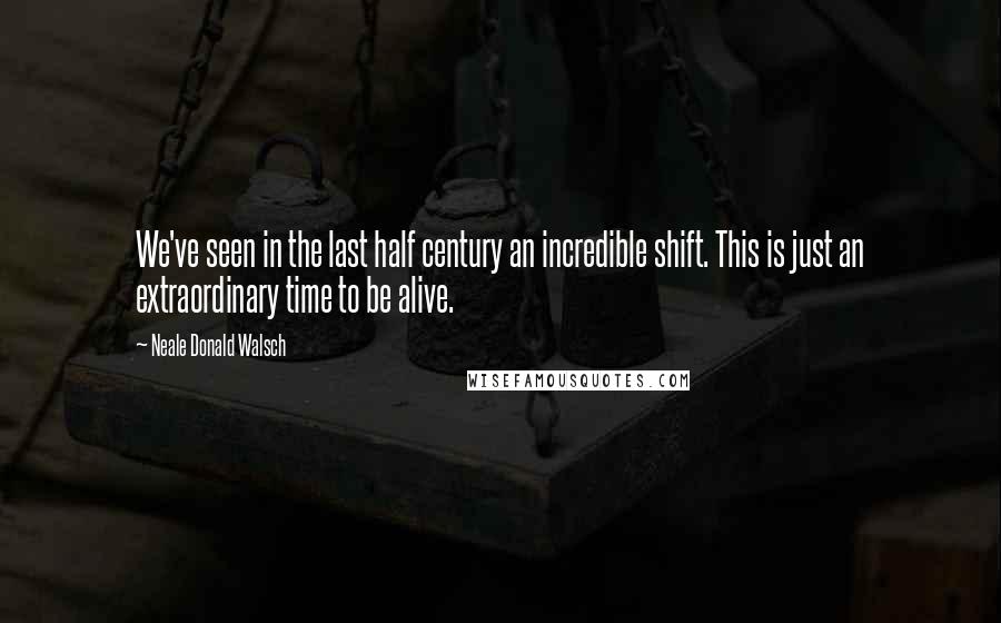 Neale Donald Walsch Quotes: We've seen in the last half century an incredible shift. This is just an extraordinary time to be alive.