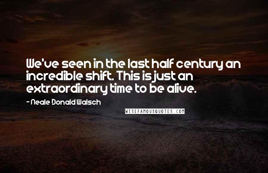 Neale Donald Walsch Quotes: We've seen in the last half century an incredible shift. This is just an extraordinary time to be alive.