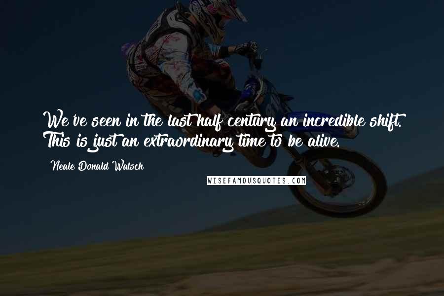 Neale Donald Walsch Quotes: We've seen in the last half century an incredible shift. This is just an extraordinary time to be alive.