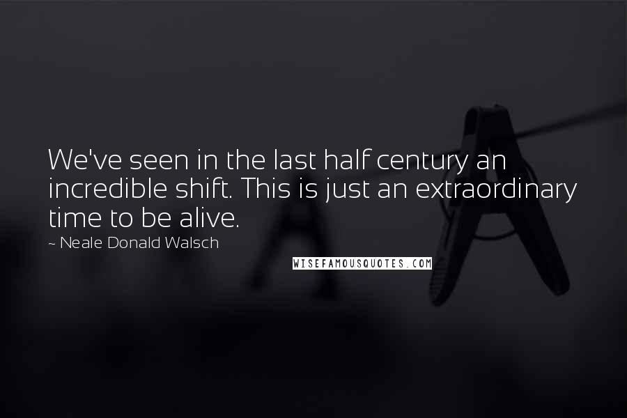 Neale Donald Walsch Quotes: We've seen in the last half century an incredible shift. This is just an extraordinary time to be alive.