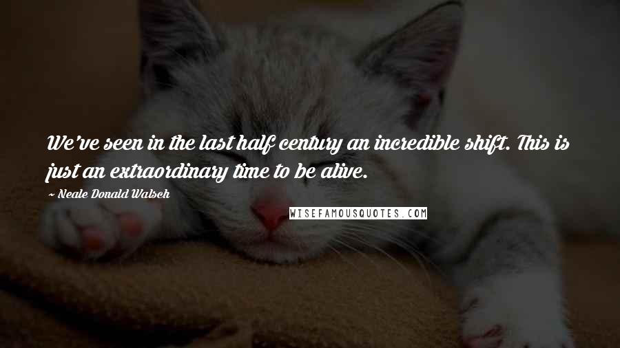 Neale Donald Walsch Quotes: We've seen in the last half century an incredible shift. This is just an extraordinary time to be alive.