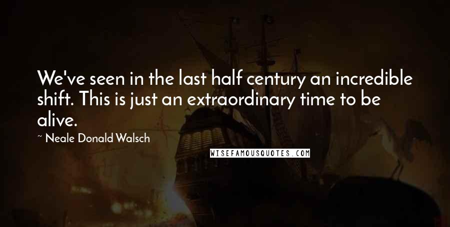 Neale Donald Walsch Quotes: We've seen in the last half century an incredible shift. This is just an extraordinary time to be alive.