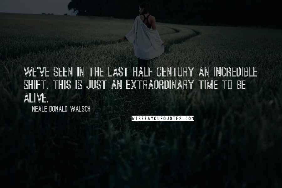 Neale Donald Walsch Quotes: We've seen in the last half century an incredible shift. This is just an extraordinary time to be alive.