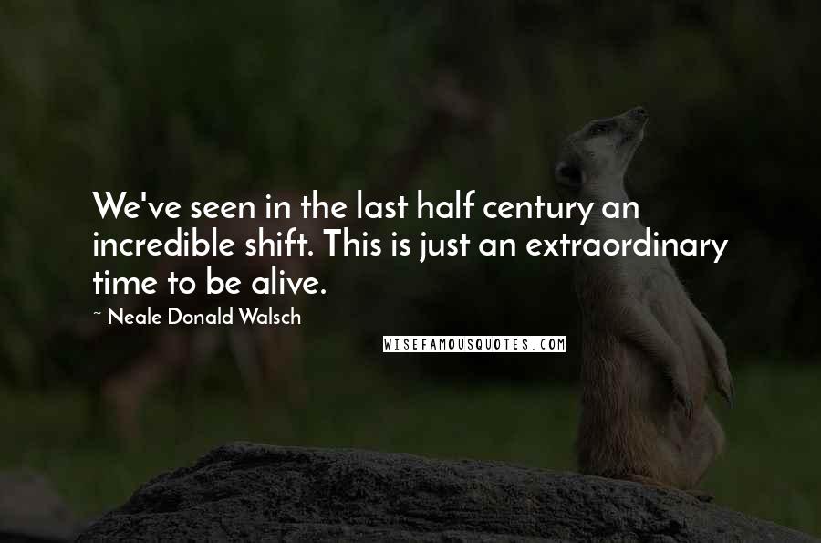 Neale Donald Walsch Quotes: We've seen in the last half century an incredible shift. This is just an extraordinary time to be alive.