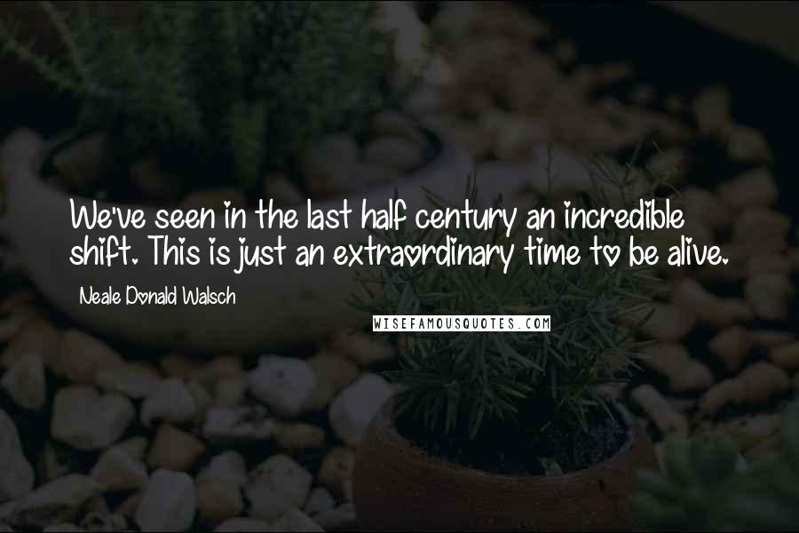 Neale Donald Walsch Quotes: We've seen in the last half century an incredible shift. This is just an extraordinary time to be alive.