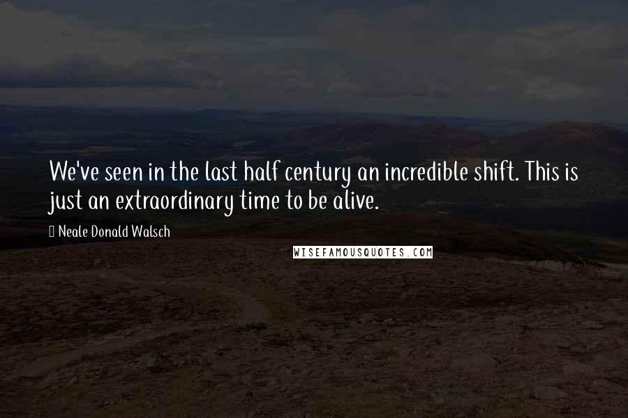 Neale Donald Walsch Quotes: We've seen in the last half century an incredible shift. This is just an extraordinary time to be alive.