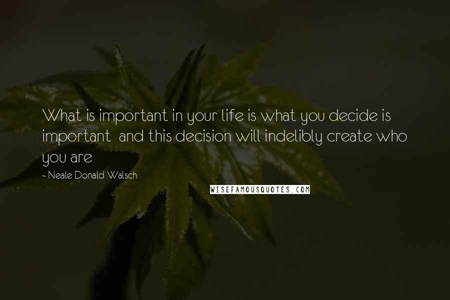 Neale Donald Walsch Quotes: What is important in your life is what you decide is important and this decision will indelibly create who you are