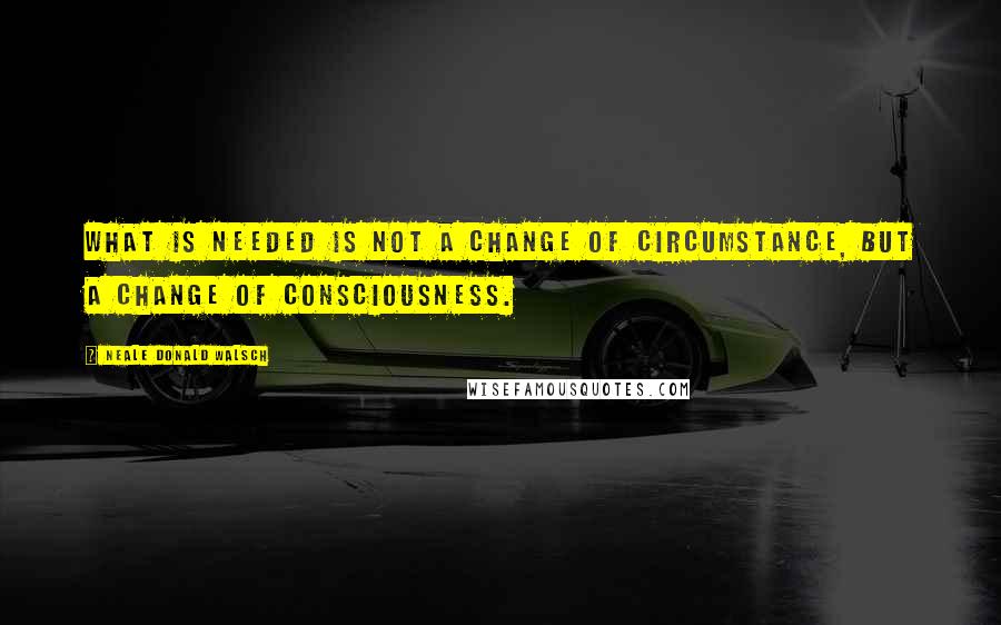 Neale Donald Walsch Quotes: What is needed is not a change of circumstance, but a change of consciousness.
