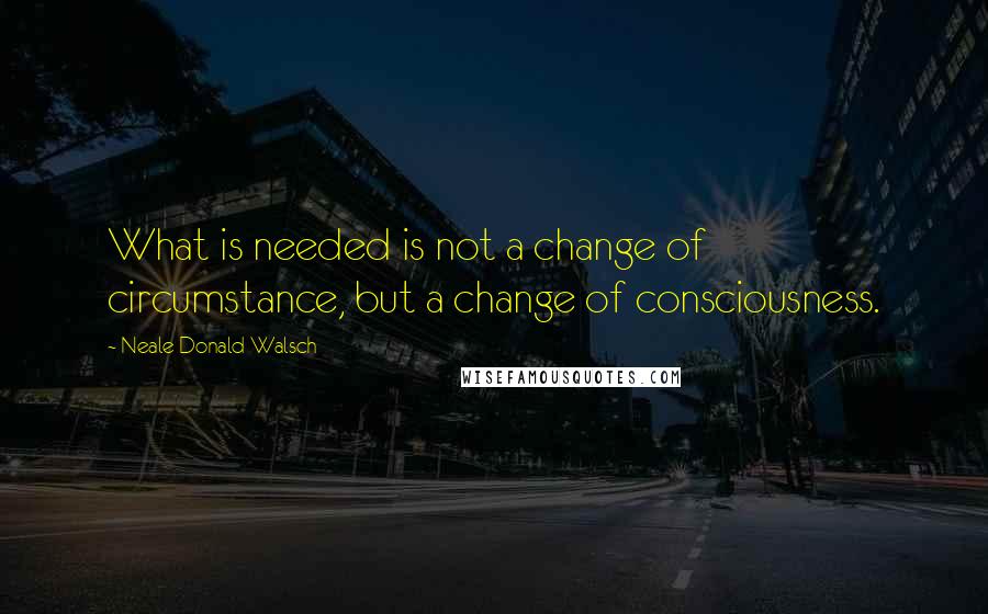 Neale Donald Walsch Quotes: What is needed is not a change of circumstance, but a change of consciousness.