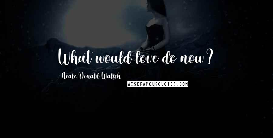 Neale Donald Walsch Quotes: What would love do now?