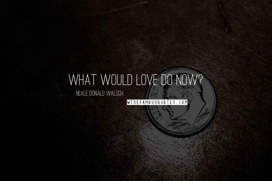 Neale Donald Walsch Quotes: What would love do now?
