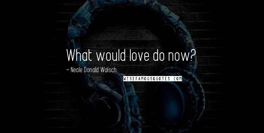 Neale Donald Walsch Quotes: What would love do now?