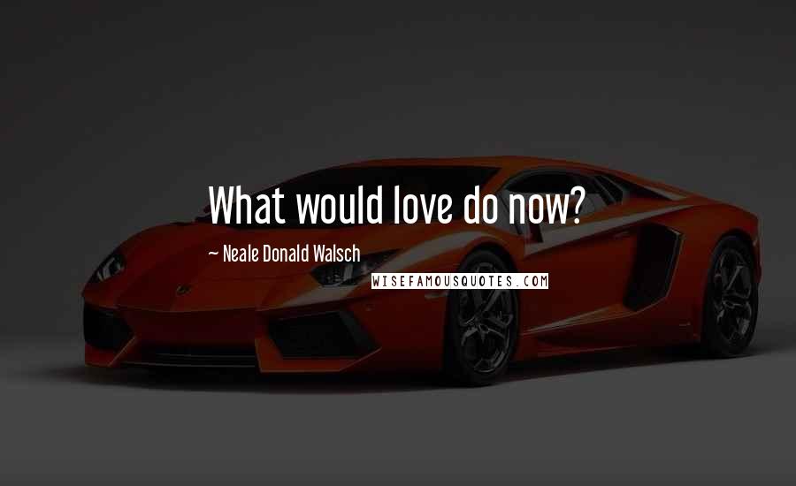 Neale Donald Walsch Quotes: What would love do now?