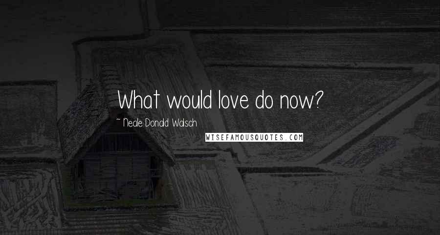 Neale Donald Walsch Quotes: What would love do now?