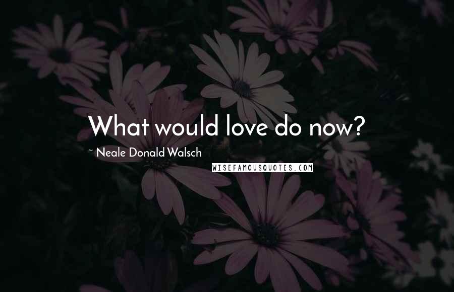 Neale Donald Walsch Quotes: What would love do now?