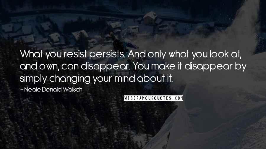 Neale Donald Walsch Quotes: What you resist persists. And only what you look at, and own, can disappear. You make it disappear by simply changing your mind about it.