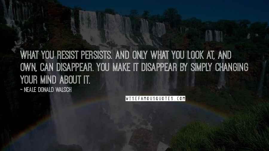 Neale Donald Walsch Quotes: What you resist persists. And only what you look at, and own, can disappear. You make it disappear by simply changing your mind about it.