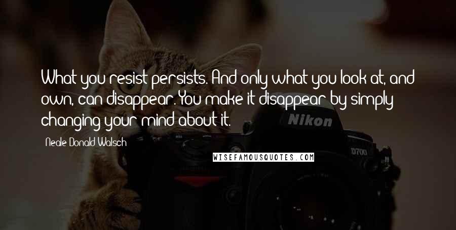 Neale Donald Walsch Quotes: What you resist persists. And only what you look at, and own, can disappear. You make it disappear by simply changing your mind about it.