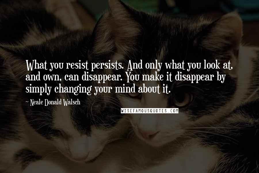 Neale Donald Walsch Quotes: What you resist persists. And only what you look at, and own, can disappear. You make it disappear by simply changing your mind about it.