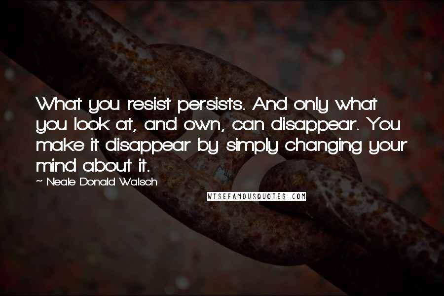 Neale Donald Walsch Quotes: What you resist persists. And only what you look at, and own, can disappear. You make it disappear by simply changing your mind about it.