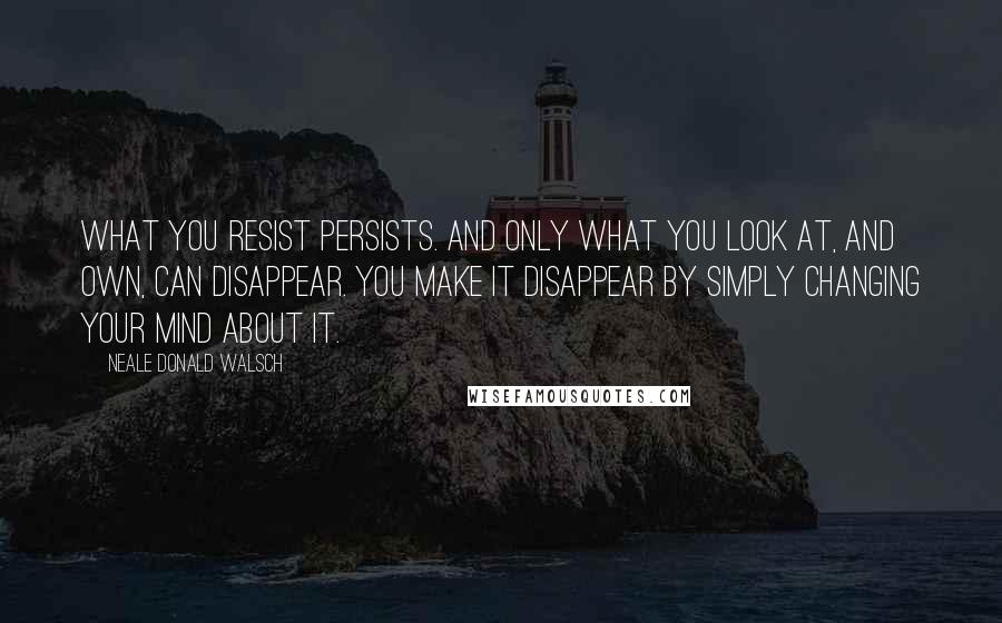 Neale Donald Walsch Quotes: What you resist persists. And only what you look at, and own, can disappear. You make it disappear by simply changing your mind about it.