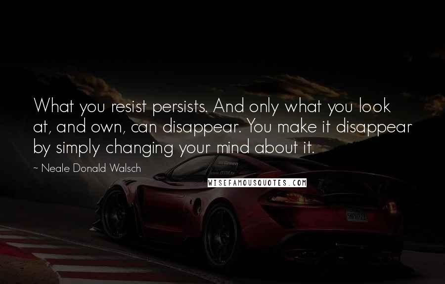 Neale Donald Walsch Quotes: What you resist persists. And only what you look at, and own, can disappear. You make it disappear by simply changing your mind about it.