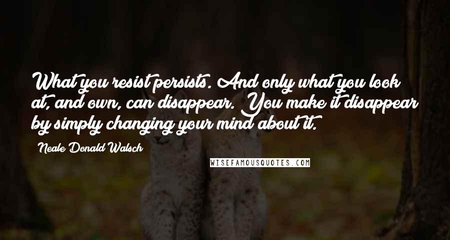 Neale Donald Walsch Quotes: What you resist persists. And only what you look at, and own, can disappear. You make it disappear by simply changing your mind about it.