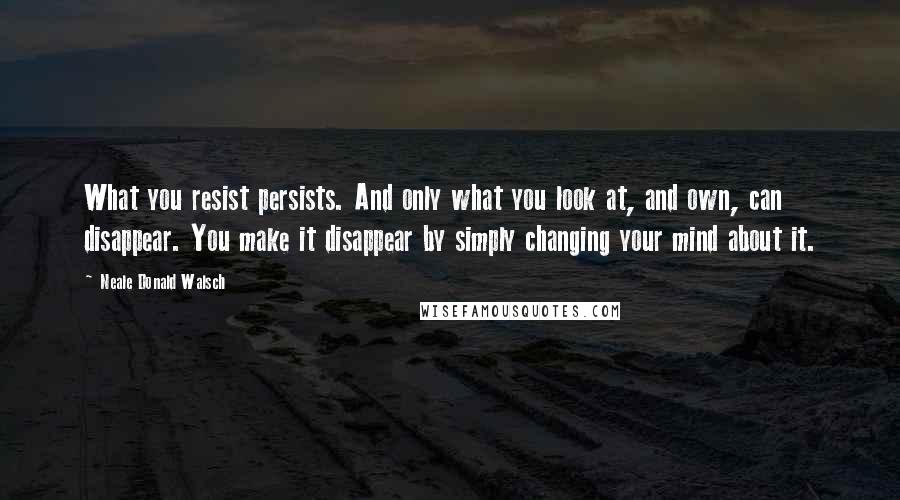 Neale Donald Walsch Quotes: What you resist persists. And only what you look at, and own, can disappear. You make it disappear by simply changing your mind about it.