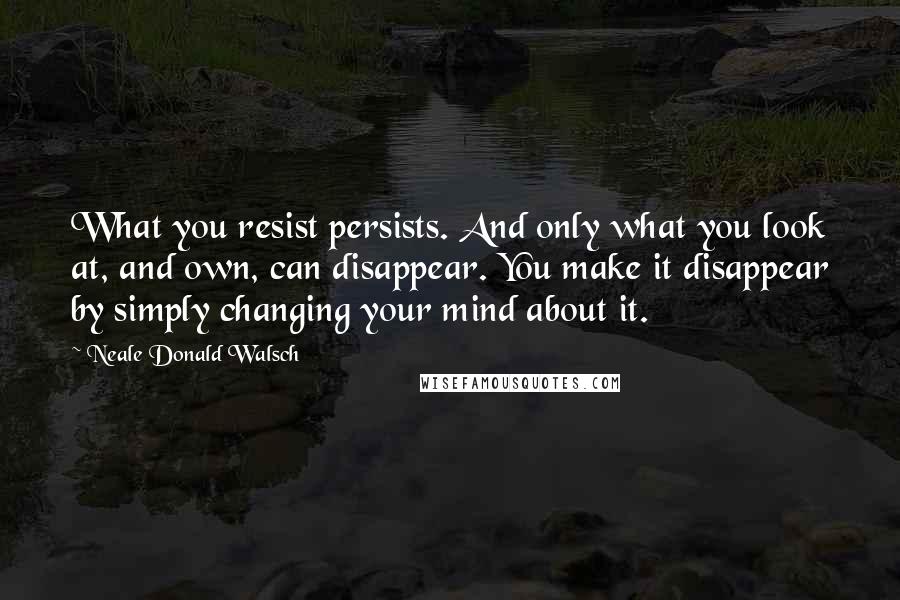 Neale Donald Walsch Quotes: What you resist persists. And only what you look at, and own, can disappear. You make it disappear by simply changing your mind about it.