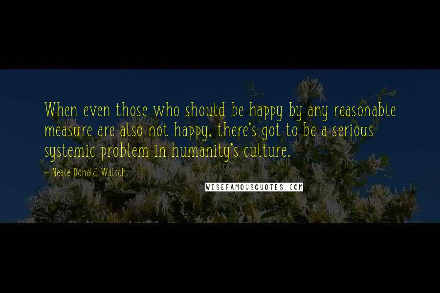 Neale Donald Walsch Quotes: When even those who should be happy by any reasonable measure are also not happy, there's got to be a serious systemic problem in humanity's culture.