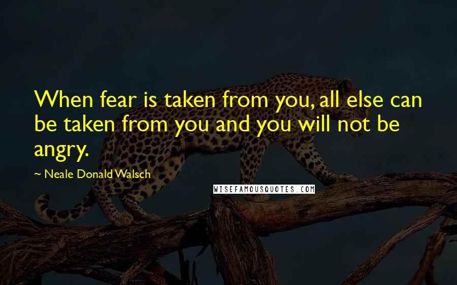 Neale Donald Walsch Quotes: When fear is taken from you, all else can be taken from you and you will not be angry.